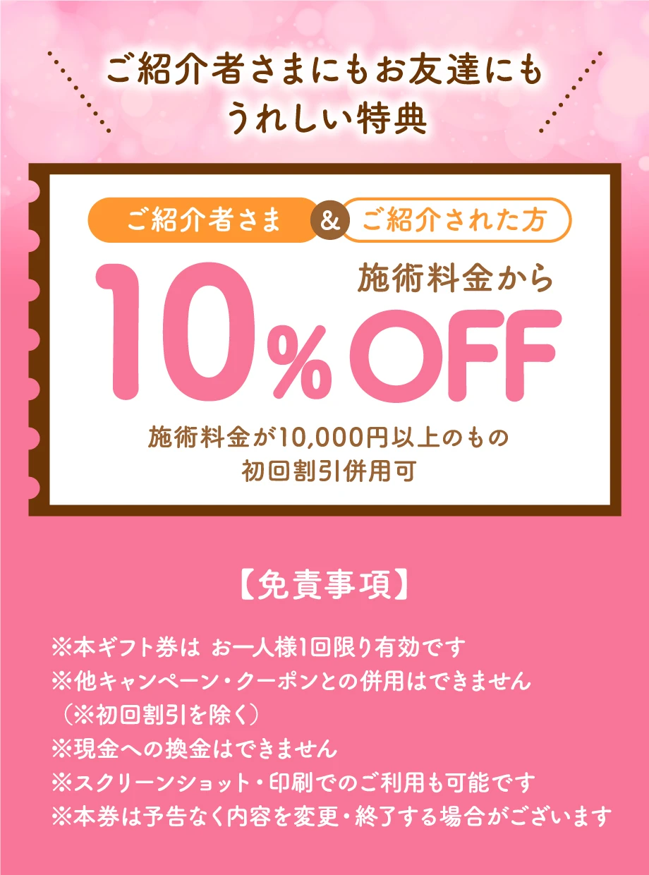 ご紹介者さまにもお友達にもうれしい特典 ご紹介者さま&ご紹介された方 施術料金から10%OFF 施術料金が10,000円以上のもの初回割引・リピ割引併用可 【免責事項】※本ギフト券は お一人様1回限り有効です※他キャンペーン・クーポンとの併用はできません（※初回割引を除く）※現金への換金はできません※スクリーンショット・印刷でのご利用も可能です※本券は予告なく内容を変更・終了する場合がございます