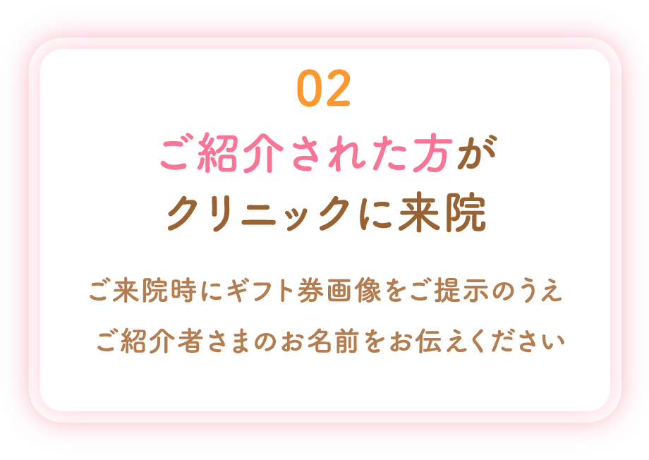 02 ご紹介された方がクリニックに来院 ご来院時にギフト券画像をご提示のうえご紹介者さまのお名前をお伝えください