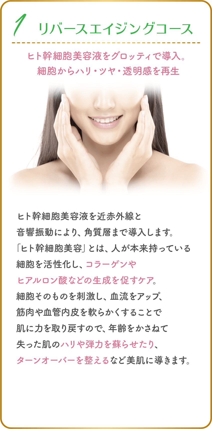 1、リバースエイジングコース ヒト幹細胞美容液をグロッティで導入。細胞からハリ・ツヤ・透明感を再生 ヒト幹細胞美容液を近赤外線と音響振動により、角質層まで導入します。「ヒト幹細胞美容」とは、人が本来持っている細胞を活性化し、コラーゲンやヒアルロン酸などの生成を促すケア。細胞そのものを刺激し、血流をアップ、筋肉や血管内皮を軟らかくすることで肌に力を取り戻すので、年齢をかさねて失った肌のハリや弾力を蘇らせたり、ターンオーバーを整えるなど美肌に導きます。