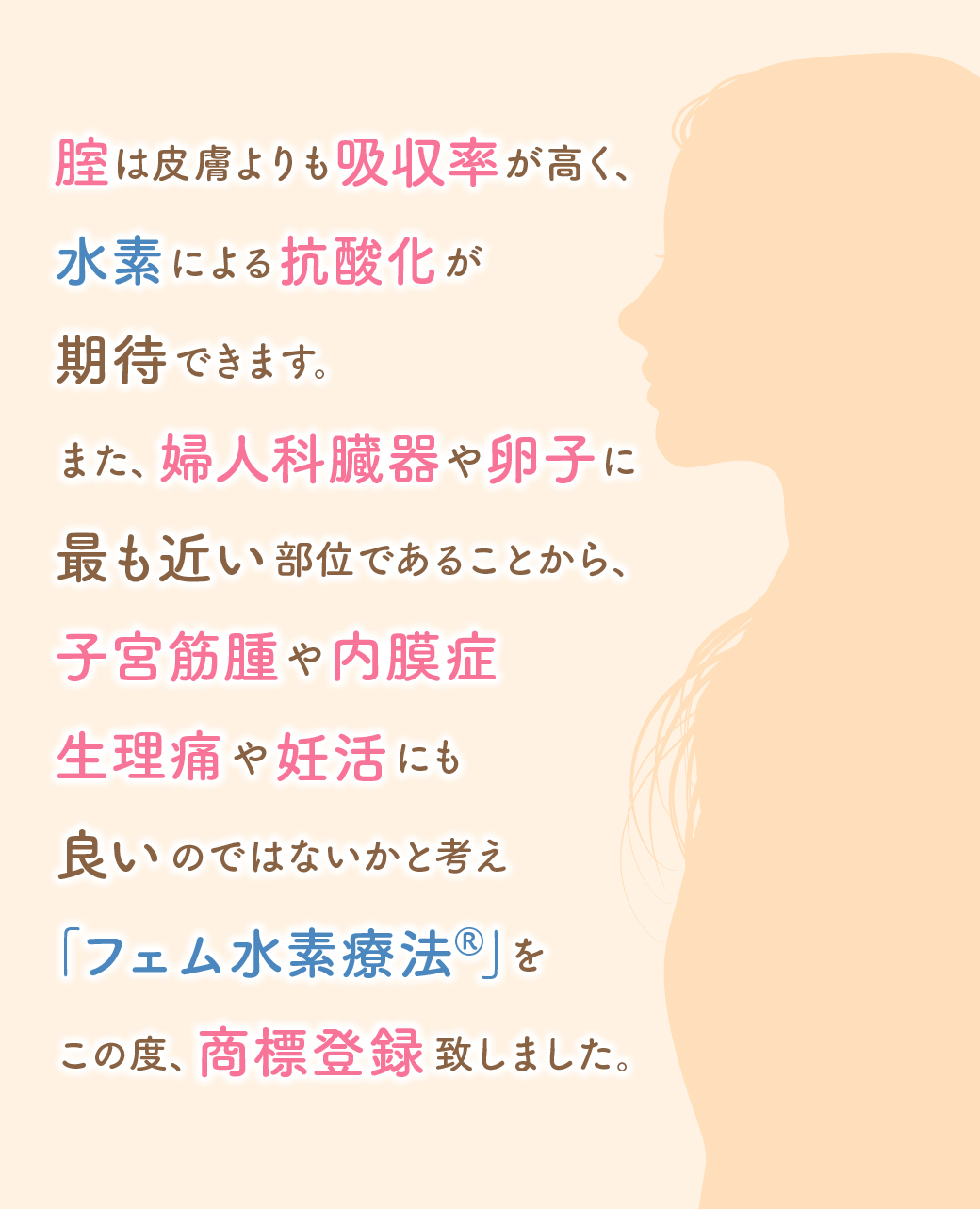 腟は皮膚よりも吸収率が高く、水素による抗酸化が期待できます。また、婦人科臓器や卵子に最も近い部位であることから、子宮筋腫や内膜症生理痛や妊活にも良いのではないかと考え｢フェム水素療法®︎｣をこの度、商標登録致しました。