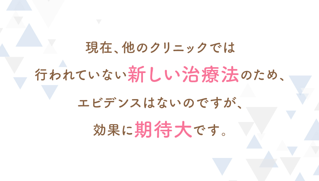 現在、他のクリニックでは行われていない新しい治療法のため、エビデンスはないのですが、効果に期待大です。