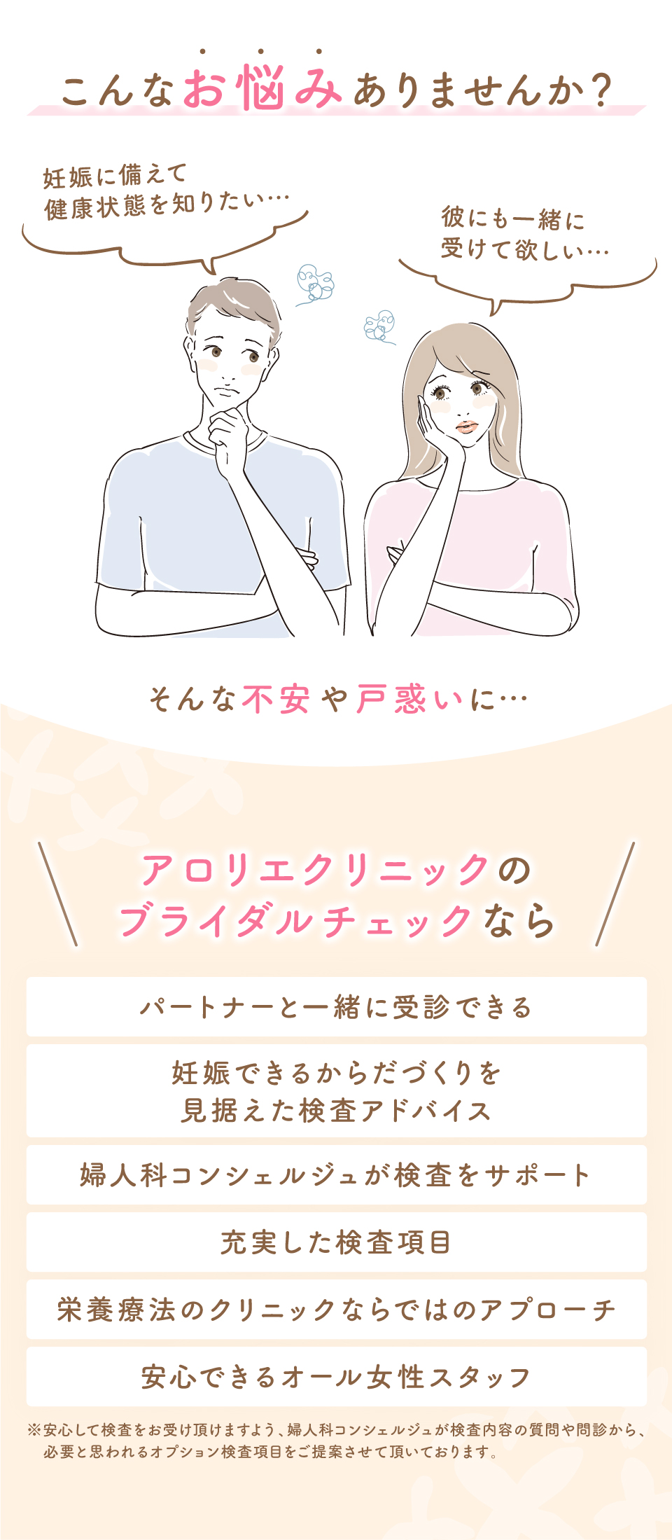 こんなお悩みありませんか？妊娠に備えて健康状態を知りたい⋯彼にも一緒に受けて欲しい⋯そんな不安や戸惑いに⋯アロリエクリニックのブライダルチェックならパートナーと一緒に受診できる妊娠できるからだづくりを見据えた検査アドバイス婦人科コンシェルジュが検査をサポート充実した検査項目栄養療法のクリニックならではのアプローチ安心できるオール女性スタッフ※安心して検査をお受け頂けますよう、婦人科コンシェルジュが検査内容の質問や問診から、必要と思われるオプション検査項目をご提案させて頂いております。