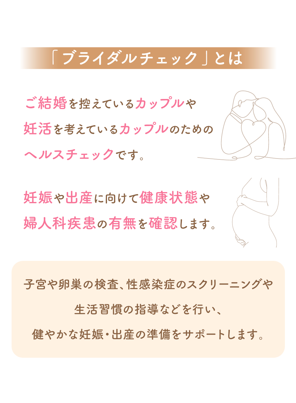 「ブライダルチェック」とはご結婚を控えているカップルや妊活を考えているカップルのためのヘルスチェックです。妊娠や出産に向けて健康状態や婦人科疾患の有無を確認します。子宮や卵巣の検査、性感染症のスクリーニングや生活習慣の指導などを行い、健やかな妊娠・出産の準備をサポートします。